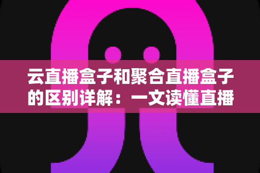 云直播盒子和聚合直播盒子的区别详解：一文读懂直播设备选型，让推流更稳定、运营更高效