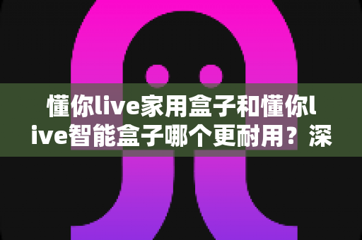 懂你live家用盒子和懂你live智能盒子哪个更耐用？深度对比分析，帮你选购不吃亏