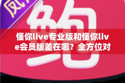 懂你live专业版和懂你live会员版差在哪？全方位对比解析，帮你选对不花冤枉钱