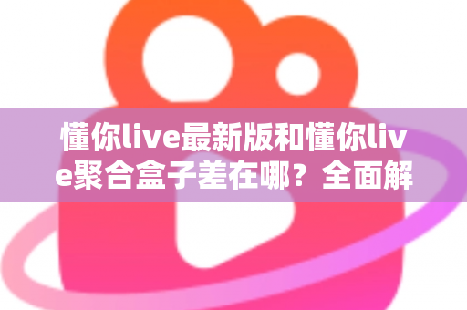 懂你live最新版和懂你live聚合盒子差在哪？全面解析两大版本核心区别，帮你精准选型不踩坑