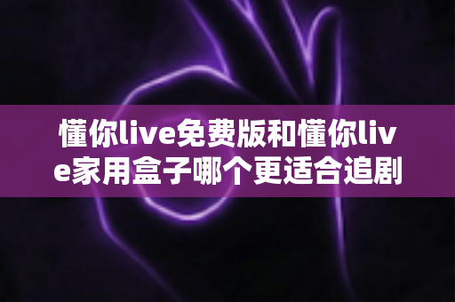 懂你live免费版和懂你live家用盒子哪个更适合追剧？追剧党必看的深度对比与选购指南