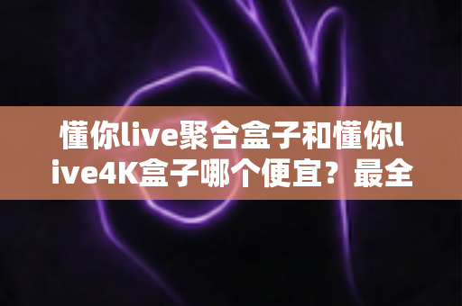 懂你live聚合盒子和懂你live4K盒子哪个便宜?最全价格对比与省钱选购指南 懂你live聚合盒子和懂你live4K盒子哪个便宜?最全价格对比与省钱选购指南