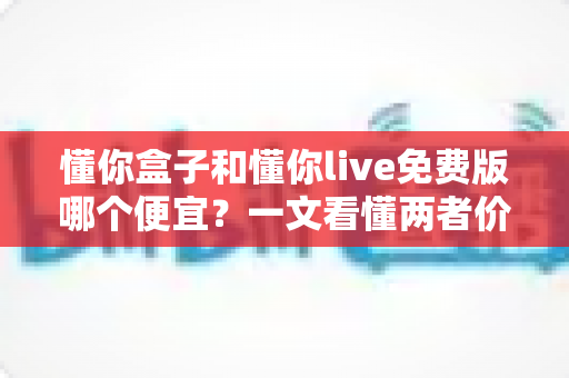 懂你盒子和懂你live免费版哪个便宜?一文看懂两者价格差异与省钱选购攻略 懂你盒子和懂你live免费版哪个便宜?一文看懂两者价格差异与省钱选购攻略