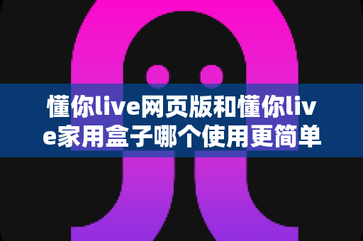 懂你live网页版和懂你live家用盒子哪个使用更简单？新手友好度全面对比指南