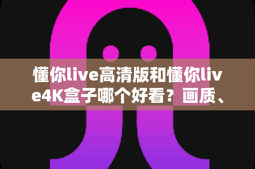 懂你live高清版和懂你live4K盒子哪个好看?画质、性能、性价比全面对比指南 懂你live高清版和懂你live4K盒子哪个好看?画质、性能、性价比全面对比指南