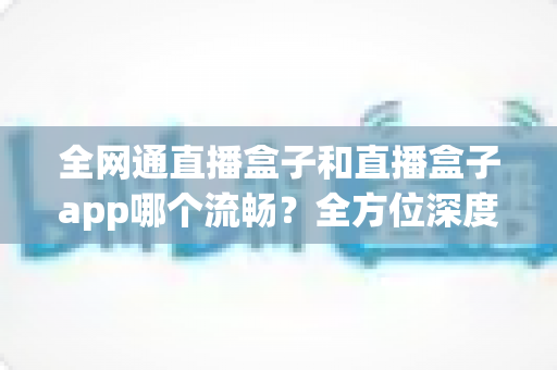 全网通直播盒子和直播盒子app哪个流畅?全方位深度对比助你选出最佳直播观看方案 全网通直播盒子和直播盒子app哪个流畅?全方位深度对比助你选出最佳直播观看方案