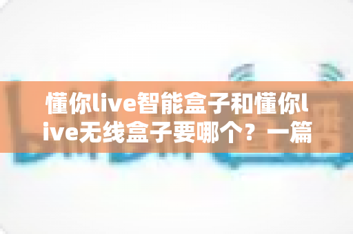 懂你live智能盒子和懂你live无线盒子要哪个?一篇文章帮你彻底理清选购思路,不花冤枉钱 懂你live智能盒子和懂你live无线盒子要哪个?一篇文章帮你彻底理清选购思路,不花冤枉钱