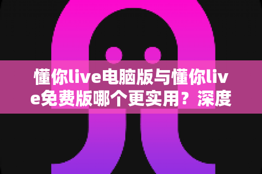 懂你live电脑版与懂你live免费版哪个更实用？深度对比解析帮你选对版本