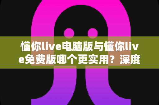 懂你live电脑版与懂你live免费版哪个更实用？深度对比解析帮你选对版本