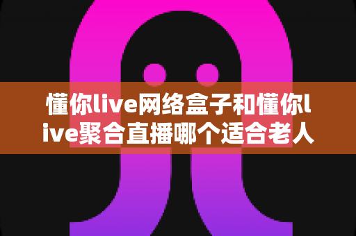 懂你live网络盒子和懂你live聚合直播哪个适合老人?一文读懂两大方案的优劣与选购指南 懂你live网络盒子和懂你live聚合直播哪个适合老人?一文读懂两大方案的优劣与选购指南