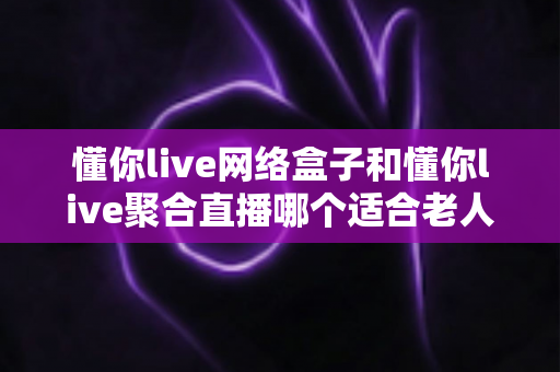 懂你live网络盒子和懂你live聚合直播哪个适合老人?一文读懂两大方案的优劣与选购指南 懂你live网络盒子和懂你live聚合直播哪个适合老人?一文读懂两大方案的优劣与选购指南
