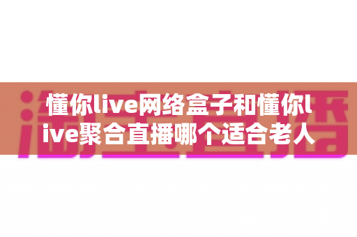 懂你live网络盒子和懂你live聚合直播哪个适合老人?一文读懂两大方案的优劣与选购指南 懂你live网络盒子和懂你live聚合直播哪个适合老人?一文读懂两大方案的优劣与选购指南
