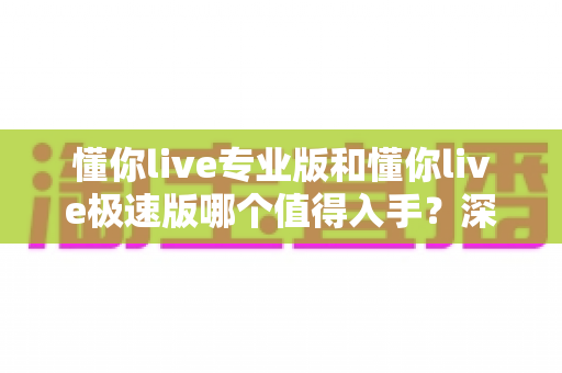 懂你live专业版和懂你live极速版哪个值得入手?深度评测对比帮你选对版本不踩坑 懂你live专业版和懂你live极速版哪个值得入手?深度评测对比帮你选对版本不踩坑