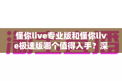 懂你live专业版和懂你live极速版哪个值得入手?深度评测对比帮你选对版本不踩坑 懂你live专业版和懂你live极速版哪个值得入手?深度评测对比帮你选对版本不踩坑