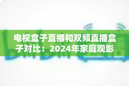 电视盒子直播和双频直播盒子对比：2024年家庭观影选购完全指南