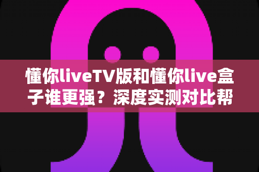 懂你liveTV版和懂你live盒子谁更强?深度实测对比帮你选对家庭观影方案 懂你liveTV版和懂你live盒子谁更强?深度实测对比帮你选对家庭观影方案