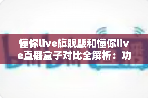 懂你live旗舰版和懂你live直播盒子对比全解析:功能、场景与性价比一文看懂 懂你live旗舰版和懂你live直播盒子对比全解析:功能、场景与性价比一文看懂