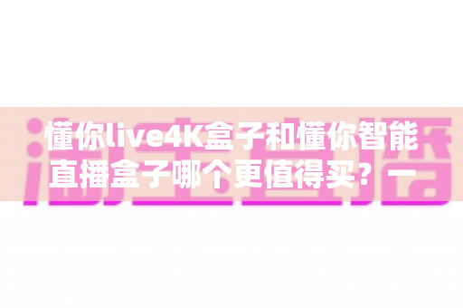 懂你live4K盒子和懂你智能直播盒子哪个更值得买?一文看懂核心差异,选对不花冤枉钱 懂你live4K盒子和懂你智能直播盒子哪个更值得买?一文看懂核心差异,选对不花冤枉钱