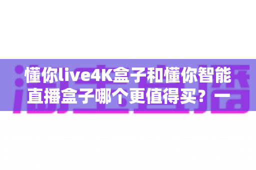 懂你live4K盒子和懂你智能直播盒子哪个更值得买?一文看懂核心差异,选对不花冤枉钱 懂你live4K盒子和懂你智能直播盒子哪个更值得买?一文看懂核心差异,选对不花冤枉钱