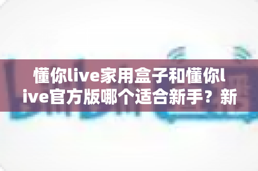 懂你live家用盒子和懂你live官方版哪个适合新手？新手入门必看的选择指南与深度对比解析