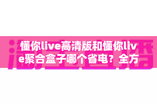 懂你live高清版和懂你live聚合盒子哪个省电?全方位功耗对比与实用省电技巧指南 懂你live高清版和懂你live聚合盒子哪个省电?全方位功耗对比与实用省电技巧指南