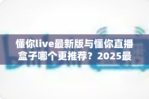 懂你live最新版与懂你直播盒子哪个更推荐？2025最全对比评测与选择指南