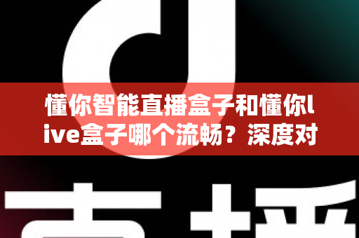 懂你智能直播盒子和懂你live盒子哪个流畅？深度对比评测帮你选出更顺滑的直播利器