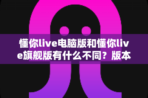 懂你live电脑版和懂你live旗舰版有什么不同?版本差异全面解析与选购指南 懂你live电脑版和懂你live旗舰版有什么不同?版本差异全面解析与选购指南