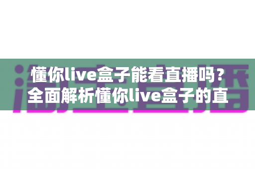 懂你live盒子能看直播吗?全面解析懂你live盒子的直播观看功能与实用技巧 懂你live盒子能看直播吗?全面解析懂你live盒子的直播观看功能与实用技巧