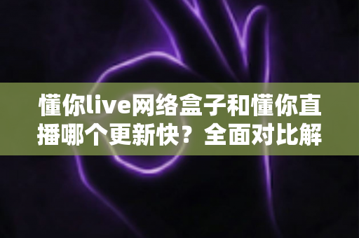 懂你live网络盒子和懂你直播哪个更新快?全面对比解析与实用选择指南 懂你live网络盒子和懂你直播哪个更新快?全面对比解析与实用选择指南