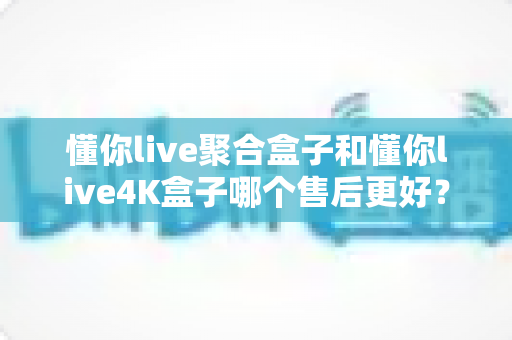 懂你live聚合盒子和懂你live4K盒子哪个售后更好？深度对比分析与避坑选购指南