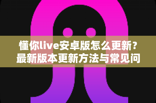 懂你live安卓版怎么更新?最新版本更新方法与常见问题全解析 懂你live安卓版怎么更新?最新版本更新方法与常见问题全解析