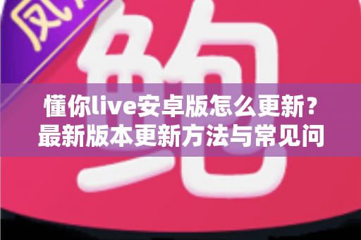 懂你live安卓版怎么更新?最新版本更新方法与常见问题全解析 懂你live安卓版怎么更新?最新版本更新方法与常见问题全解析