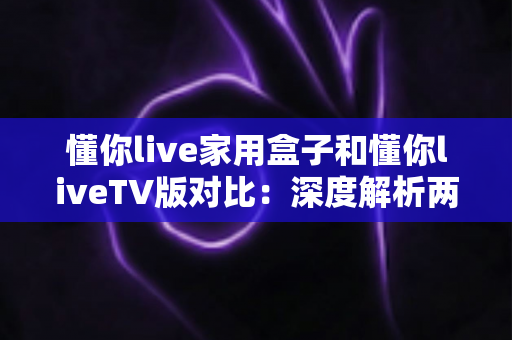 懂你live家用盒子和懂你liveTV版对比:深度解析两大版本差异,帮你一步选对全家高清观影方案 懂你live家用盒子和懂你liveTV版对比:深度解析两大版本差异,帮你一步选对全家高清观影方案
