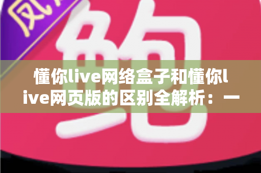 懂你live网络盒子和懂你live网页版的区别全解析:一文读懂两大版本,帮你选出最适合的观看方式 懂你live网络盒子和懂你live网页版的区别全解析:一文读懂两大版本,帮你选出最适合的观看方式