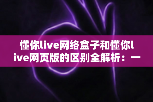 懂你live网络盒子和懂你live网页版的区别全解析:一文读懂两大版本,帮你选出最适合的观看方式 懂你live网络盒子和懂你live网页版的区别全解析:一文读懂两大版本,帮你选出最适合的观看方式