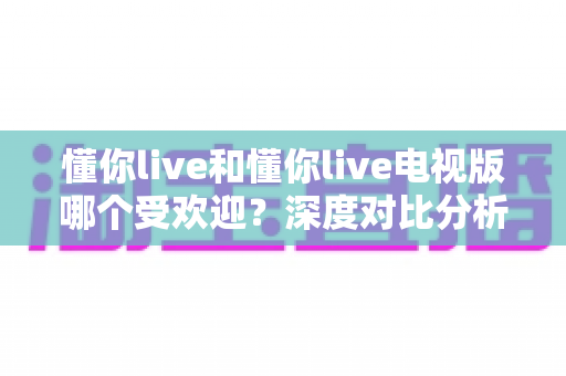 懂你live和懂你live电视版哪个受欢迎？深度对比分析帮你找到最适合的观看方式