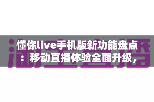 懂你live手机版新功能盘点：移动直播体验全面升级，这些亮点不容错过