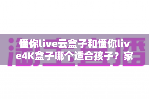 懂你live云盒子和懂你live4K盒子哪个适合孩子?家长必备选购全攻略 懂你live云盒子和懂你live4K盒子哪个适合孩子?家长必备选购全攻略