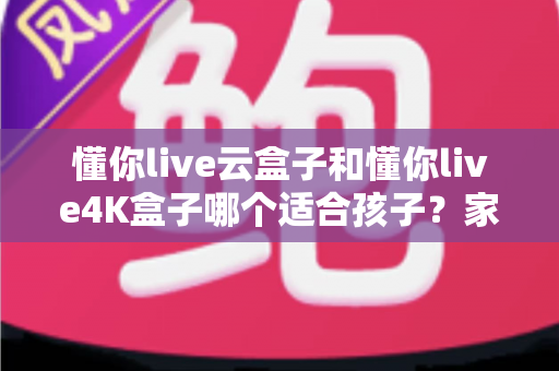 懂你live云盒子和懂你live4K盒子哪个适合孩子?家长必备选购全攻略 懂你live云盒子和懂你live4K盒子哪个适合孩子?家长必备选购全攻略