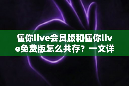 懂你live会员版和懂你live免费版怎么共存？一文详解双版本安装与使用技巧