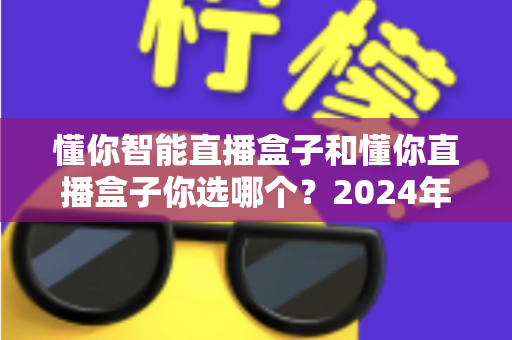 懂你智能直播盒子和懂你直播盒子你选哪个?2024年最全选购指南与深度对比评测 懂你智能直播盒子和懂你直播盒子你选哪个?2024年最全选购指南与深度对比评测