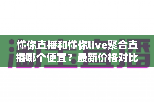 懂你直播和懂你live聚合直播哪个便宜？最新价格对比与省钱选购全指南