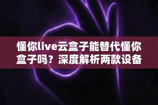 懂你live云盒子能替代懂你盒子吗?深度解析两款设备差异与选购全指南 懂你live云盒子能替代懂你盒子吗?深度解析两款设备差异与选购全指南
