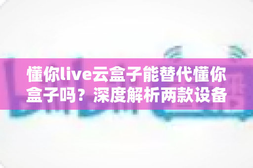 懂你live云盒子能替代懂你盒子吗？深度解析两款设备差异与选购全指南