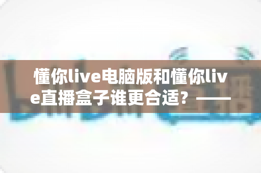 懂你live电脑版和懂你live直播盒子谁更合适?——从画质、场景到性价比的全面对比指南 懂你live电脑版和懂你live直播盒子谁更合适?——从画质、场景到性价比的全面对比指南