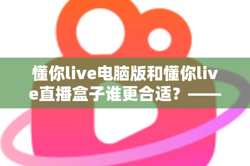 懂你live电脑版和懂你live直播盒子谁更合适?——从画质、场景到性价比的全面对比指南 懂你live电脑版和懂你live直播盒子谁更合适?——从画质、场景到性价比的全面对比指南