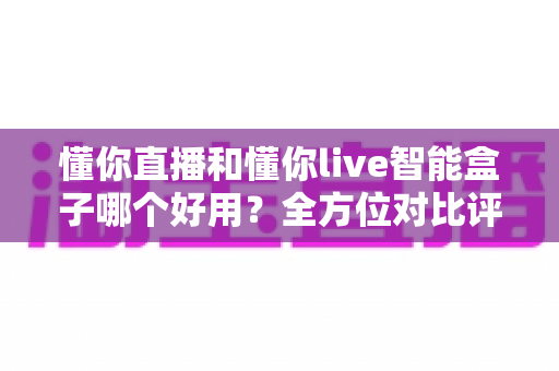 懂你直播和懂你live智能盒子哪个好用？全方位对比评测与实用选购指南，帮你轻松选对大屏观影方案