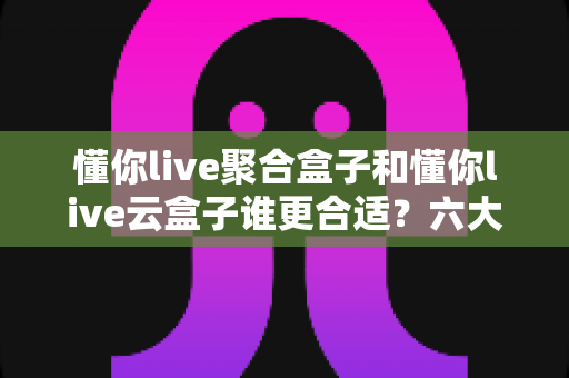 懂你live聚合盒子和懂你live云盒子谁更合适？六大维度深度对比帮你选出最优方案