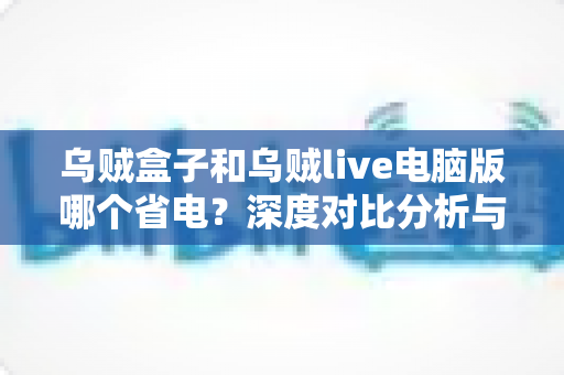 乌贼盒子和乌贼live电脑版哪个省电?深度对比分析与省电全攻略 乌贼盒子和乌贼live电脑版哪个省电?深度对比分析与省电全攻略